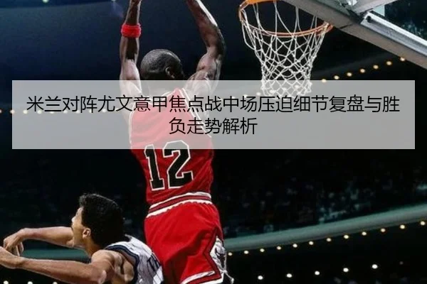 米兰对阵尤文意甲焦点战中场压迫细节复盘与胜负走势解析