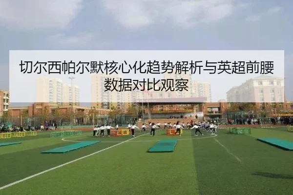 切尔西帕尔默核心化趋势解析与英超前腰数据对比观察