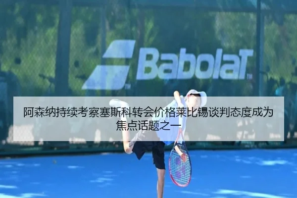 阿森纳持续考察塞斯科转会价格莱比锡谈判态度成为焦点话题之一