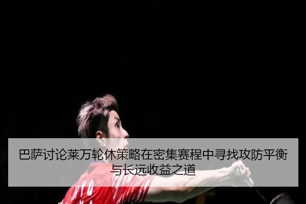 巴萨讨论莱万轮休策略在密集赛程中寻找攻防平衡与长远收益之道