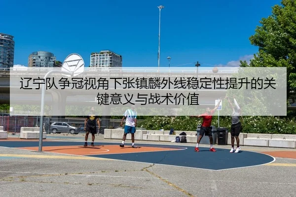辽宁队争冠视角下张镇麟外线稳定性提升的关键意义与战术价值