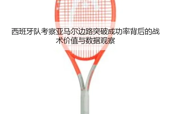 西班牙队考察亚马尔边路突破成功率背后的战术价值与数据观察
