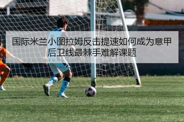 国际米兰小图拉姆反击提速如何成为意甲后卫线最棘手难解课题