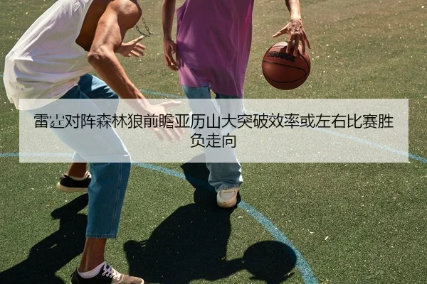 雷霆对阵森林狼前瞻亚历山大突破效率或左右比赛胜负走向