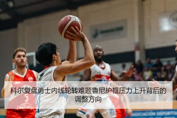科尔复盘勇士内线轮转难题鲁尼护框压力上升背后的调整方向